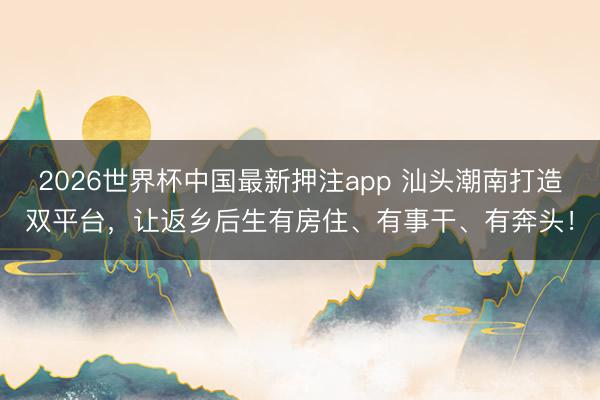 2026世界杯中国最新押注app 汕头潮南打造双平台,让返乡后生有房住、有事干、有奔头!
