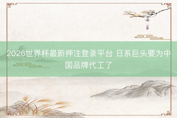 2026世界杯最新押注登录平台 日系巨头要为中国品牌代工了