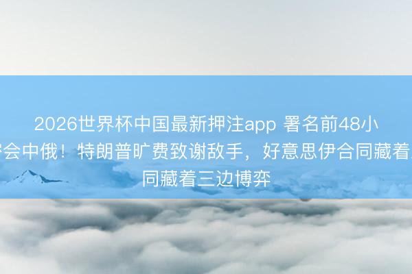2026世界杯中国最新押注app 署名前48小时伊朗密会中俄！特朗普旷费致谢敌手，好意思伊合同藏着三边博弈