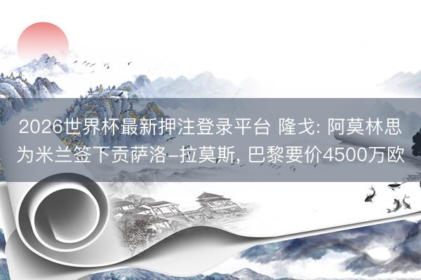 2026世界杯最新押注登录平台 隆戈: 阿莫林思为米兰签下贡萨洛-拉莫斯， 巴黎要价4500万欧