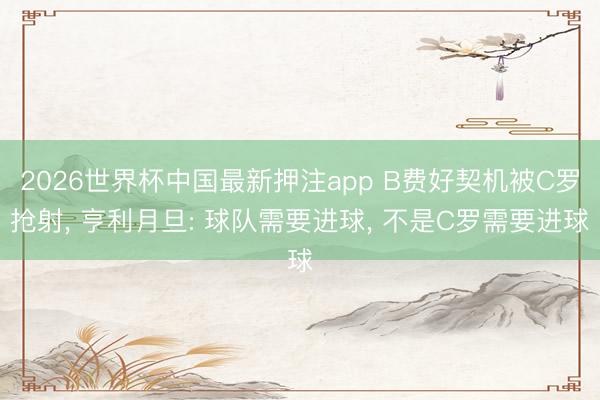 2026世界杯中国最新押注app B费好契机被C罗抢射， 亨利月旦: 球队需要进球， 不是C罗需要进球