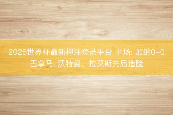 2026世界杯最新押注登录平台 半场: 加纳0-0巴拿马， 沃特曼、拉莫斯先后造险