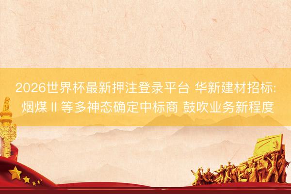 2026世界杯最新押注登录平台 华新建材招标: 烟煤Ⅱ等多神态确定中标商 鼓吹业务新程度