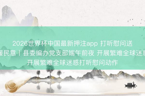 2026世界杯中国最新押注app 打听慰问送暖热党建帮扶暖民意丨县委编办党支部端午前夜 开展繁难全球迷惑打听慰问动作