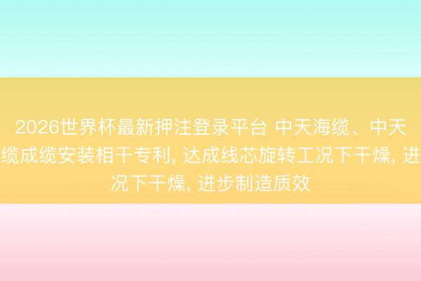 2026世界杯最新押注登录平台 中天海缆、中天科技肯求电缆成缆安装相干专利, 达成线芯旋转工况下干燥, 进步制造质效