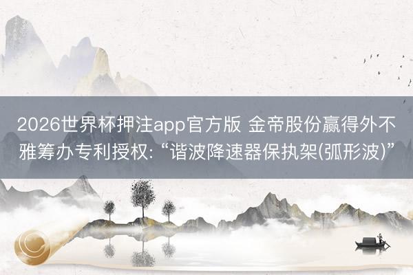 2026世界杯押注app官方版 金帝股份赢得外不雅筹办专利授权: “谐波降速器保执架(弧形波)”