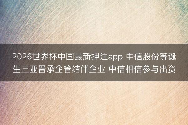 2026世界杯中国最新押注app 中信股份等诞生三亚晋承企管结伴企业 中信相信参与出资