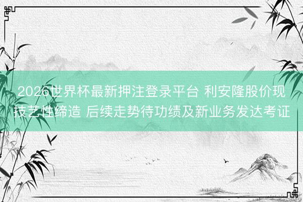 2026世界杯最新押注登录平台 利安隆股价现技艺性缔造 后续走势待功绩及新业务发达考证