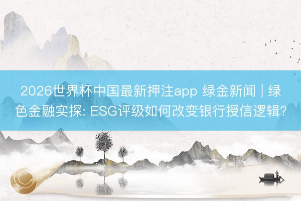 2026世界杯中国最新押注app 绿金新闻 | 绿色金融实探: ESG评级如何改变银行授信逻辑?