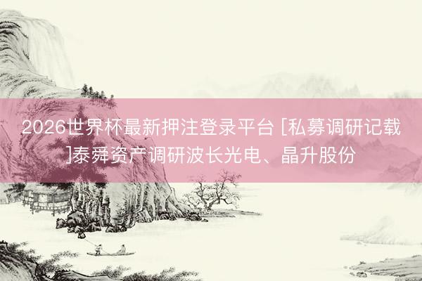 2026世界杯最新押注登录平台 [私募调研记载]泰舜资产调研波长光电、晶升股份