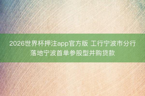 2026世界杯押注app官方版 工行宁波市分行落地宁波首单参股型并购贷款