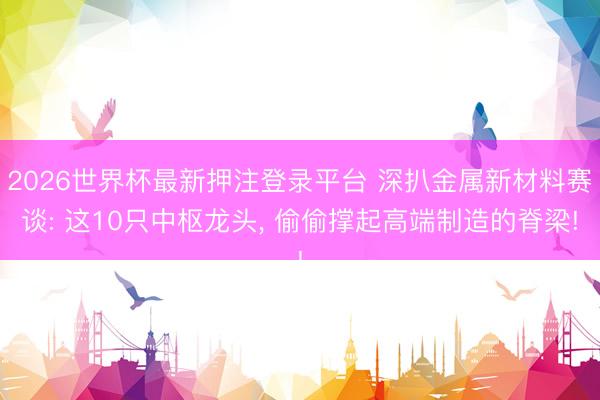 2026世界杯最新押注登录平台 深扒金属新材料赛谈: 这10只中枢龙头， 偷偷撑起高端制造的脊梁!